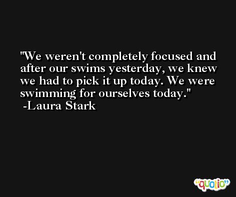 We weren't completely focused and after our swims yesterday, we knew we had to pick it up today. We were swimming for ourselves today. -Laura Stark