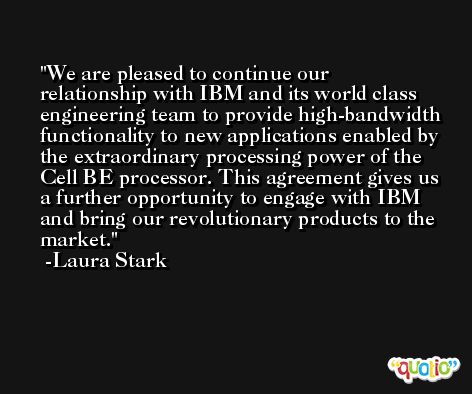 We are pleased to continue our relationship with IBM and its world class engineering team to provide high-bandwidth functionality to new applications enabled by the extraordinary processing power of the Cell BE processor. This agreement gives us a further opportunity to engage with IBM and bring our revolutionary products to the market. -Laura Stark