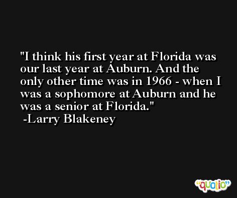 I think his first year at Florida was our last year at Auburn. And the only other time was in 1966 - when I was a sophomore at Auburn and he was a senior at Florida. -Larry Blakeney