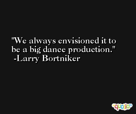 We always envisioned it to be a big dance production. -Larry Bortniker
