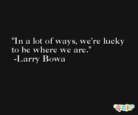 In a lot of ways, we're lucky to be where we are. -Larry Bowa