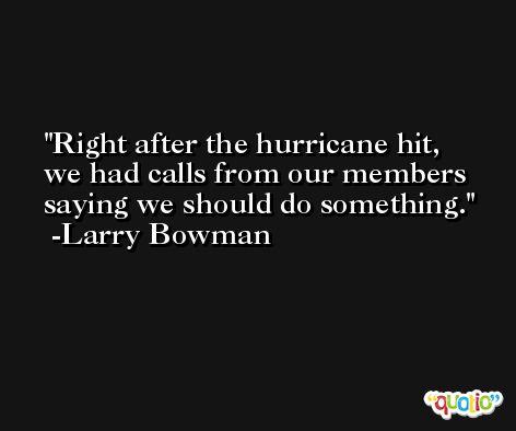 Right after the hurricane hit, we had calls from our members saying we should do something. -Larry Bowman