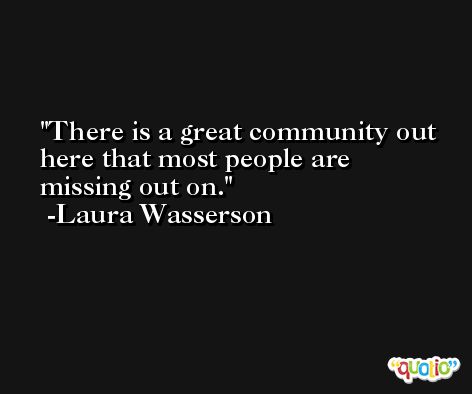 There is a great community out here that most people are missing out on. -Laura Wasserson