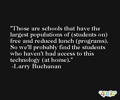 Those are schools that have the largest populations of (students on) free and reduced lunch (programs). So we'll probably find the students who haven't had access to this technology (at home). -Larry Buchanan