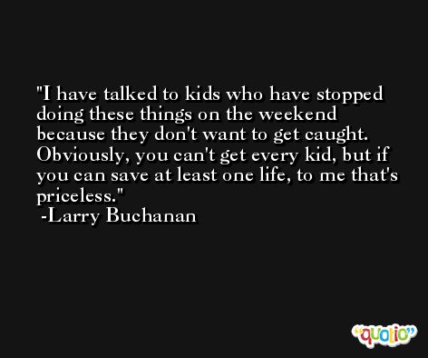 I have talked to kids who have stopped doing these things on the weekend because they don't want to get caught. Obviously, you can't get every kid, but if you can save at least one life, to me that's priceless. -Larry Buchanan