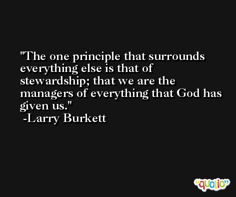 The one principle that surrounds everything else is that of stewardship; that we are the managers of everything that God has given us. -Larry Burkett