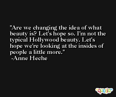 Are we changing the idea of what beauty is? Let's hope so. I'm not the typical Hollywood beauty. Let's hope we're looking at the insides of people a little more. -Anne Heche