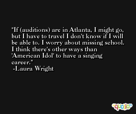 If (auditions) are in Atlanta, I might go, but I have to travel I don't know if I will be able to. I worry about missing school. I think there's other ways than 'American Idol' to have a singing career. -Laura Wright