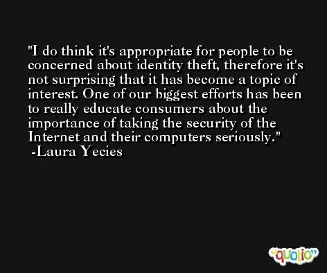 I do think it's appropriate for people to be concerned about identity theft, therefore it's not surprising that it has become a topic of interest. One of our biggest efforts has been to really educate consumers about the importance of taking the security of the Internet and their computers seriously. -Laura Yecies