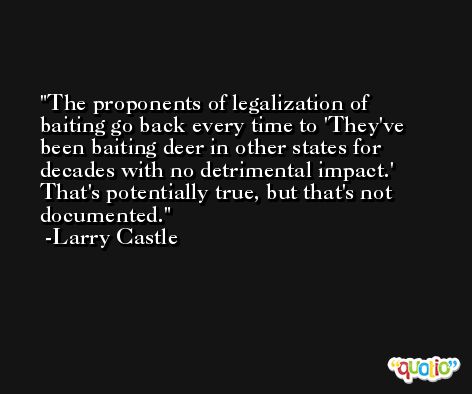 The proponents of legalization of baiting go back every time to 'They've been baiting deer in other states for decades with no detrimental impact.' That's potentially true, but that's not documented. -Larry Castle