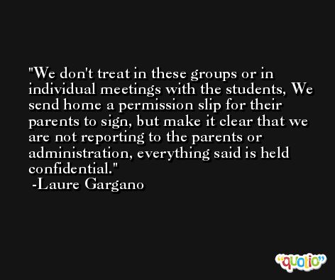 We don't treat in these groups or in individual meetings with the students, We send home a permission slip for their parents to sign, but make it clear that we are not reporting to the parents or administration, everything said is held confidential. -Laure Gargano