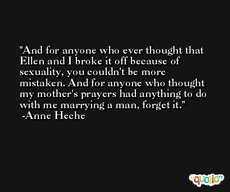 And for anyone who ever thought that Ellen and I broke it off because of sexuality, you couldn't be more mistaken. And for anyone who thought my mother's prayers had anything to do with me marrying a man, forget it. -Anne Heche