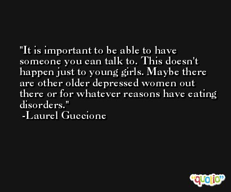 It is important to be able to have someone you can talk to. This doesn't happen just to young girls. Maybe there are other older depressed women out there or for whatever reasons have eating disorders. -Laurel Guccione
