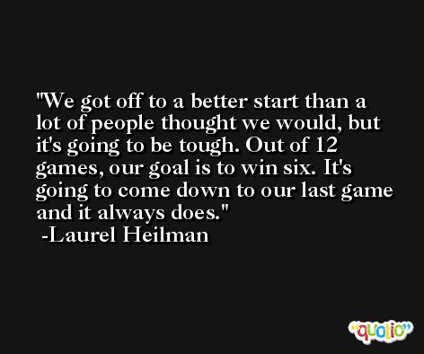 We got off to a better start than a lot of people thought we would, but it's going to be tough. Out of 12 games, our goal is to win six. It's going to come down to our last game and it always does. -Laurel Heilman