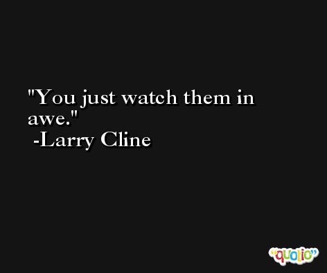 You just watch them in awe. -Larry Cline