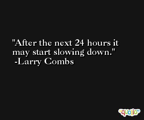 After the next 24 hours it may start slowing down. -Larry Combs