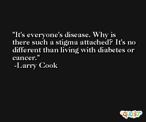 It's everyone's disease. Why is there such a stigma attached? It's no different than living with diabetes or cancer. -Larry Cook