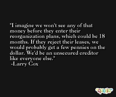 I imagine we won't see any of that money before they enter their reorganization plans, which could be 18 months. If they reject their leases, we would probably get a few pennies on the dollar. We'd be an unsecured creditor like everyone else. -Larry Cox