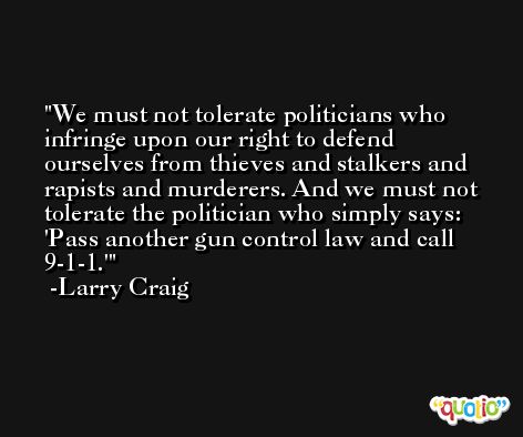 We must not tolerate politicians who infringe upon our right to defend ourselves from thieves and stalkers and rapists and murderers. And we must not tolerate the politician who simply says: 'Pass another gun control law and call 9-1-1.' -Larry Craig