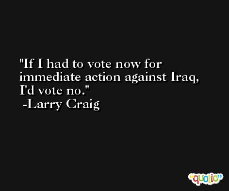 If I had to vote now for immediate action against Iraq, I'd vote no. -Larry Craig