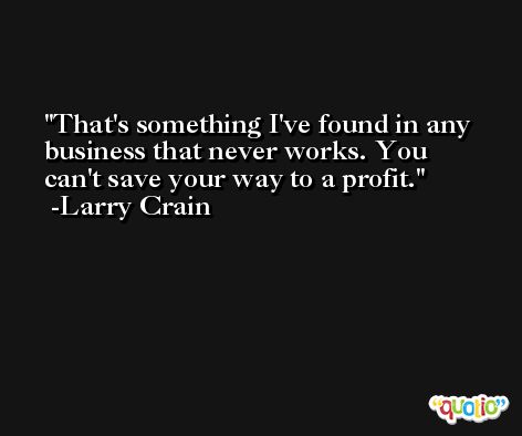 That's something I've found in any business that never works. You can't save your way to a profit. -Larry Crain