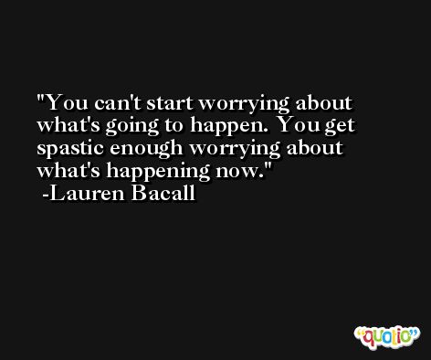 You can't start worrying about what's going to happen. You get spastic enough worrying about what's happening now. -Lauren Bacall