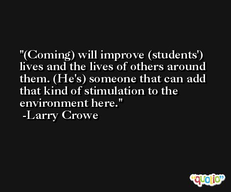 (Coming) will improve (students') lives and the lives of others around them. (He's) someone that can add that kind of stimulation to the environment here. -Larry Crowe