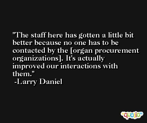 The staff here has gotten a little bit better because no one has to be contacted by the [organ procurement organizations]. It's actually improved our interactions with them. -Larry Daniel