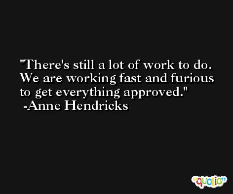 There's still a lot of work to do. We are working fast and furious to get everything approved. -Anne Hendricks