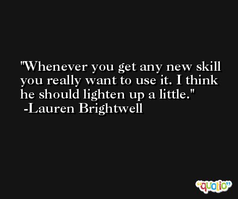 Whenever you get any new skill you really want to use it. I think he should lighten up a little. -Lauren Brightwell