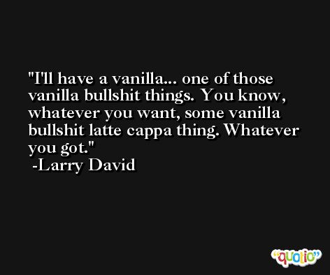 I'll have a vanilla... one of those vanilla bullshit things. You know, whatever you want, some vanilla bullshit latte cappa thing. Whatever you got. -Larry David