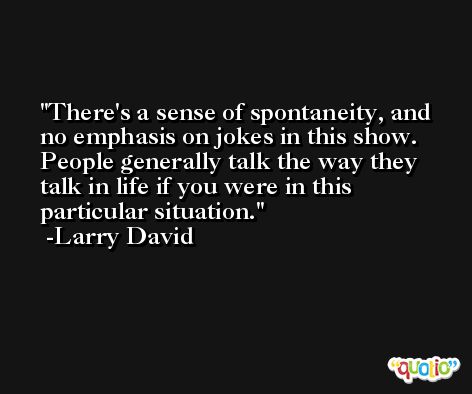 There's a sense of spontaneity, and no emphasis on jokes in this show. People generally talk the way they talk in life if you were in this particular situation. -Larry David