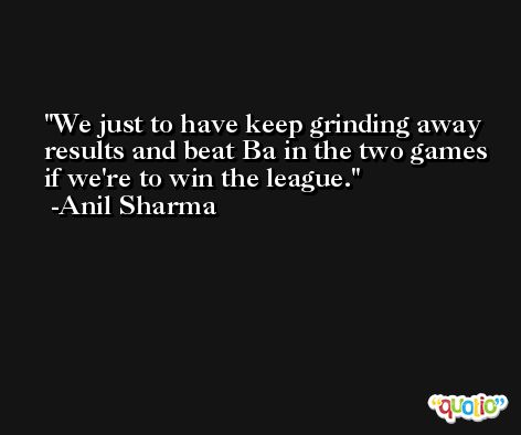 We just to have keep grinding away results and beat Ba in the two games if we're to win the league. -Anil Sharma