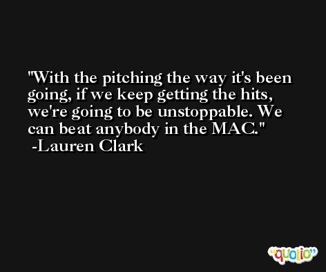 With the pitching the way it's been going, if we keep getting the hits, we're going to be unstoppable. We can beat anybody in the MAC. -Lauren Clark