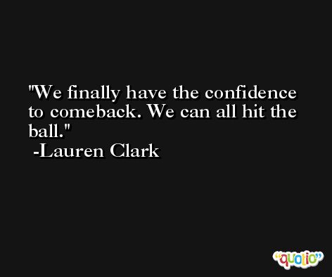 We finally have the confidence to comeback. We can all hit the ball. -Lauren Clark