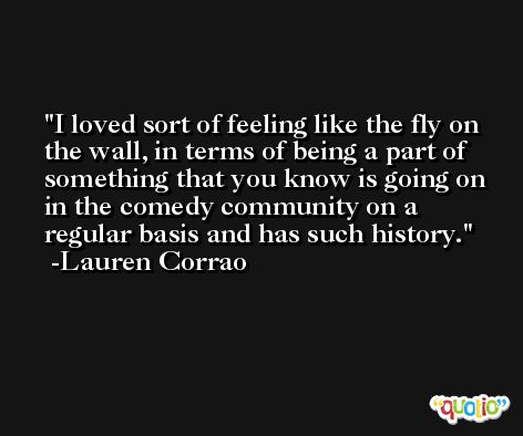I loved sort of feeling like the fly on the wall, in terms of being a part of something that you know is going on in the comedy community on a regular basis and has such history. -Lauren Corrao