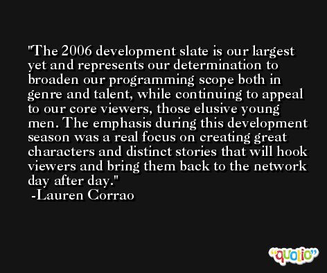 The 2006 development slate is our largest yet and represents our determination to broaden our programming scope both in genre and talent, while continuing to appeal to our core viewers, those elusive young men. The emphasis during this development season was a real focus on creating great characters and distinct stories that will hook viewers and bring them back to the network day after day. -Lauren Corrao