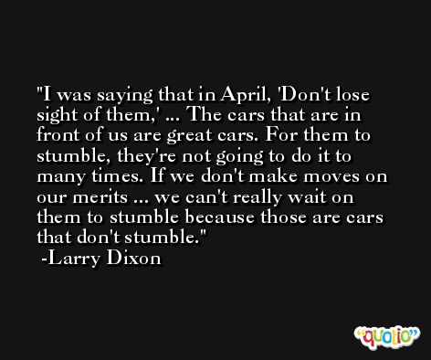 I was saying that in April, 'Don't lose sight of them,' ... The cars that are in front of us are great cars. For them to stumble, they're not going to do it to many times. If we don't make moves on our merits ... we can't really wait on them to stumble because those are cars that don't stumble. -Larry Dixon