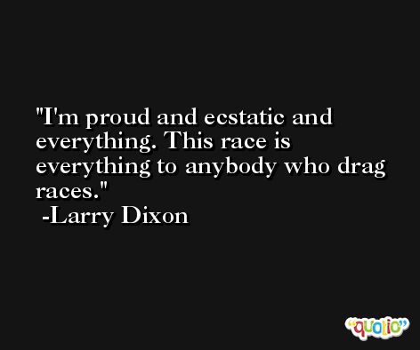 I'm proud and ecstatic and everything. This race is everything to anybody who drag races. -Larry Dixon