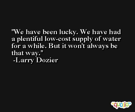 We have been lucky. We have had a plentiful low-cost supply of water for a while. But it won't always be that way. -Larry Dozier