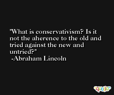 What is conservativism? Is it not the aherence to the old and tried against the new and untried? -Abraham Lincoln