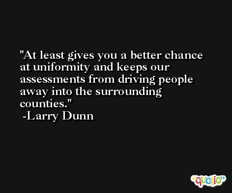 At least gives you a better chance at uniformity and keeps our assessments from driving people away into the surrounding counties. -Larry Dunn