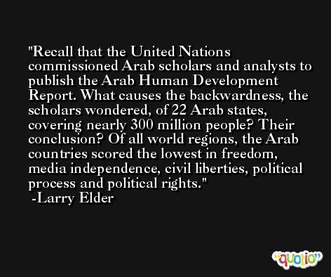 Recall that the United Nations commissioned Arab scholars and analysts to publish the Arab Human Development Report. What causes the backwardness, the scholars wondered, of 22 Arab states, covering nearly 300 million people? Their conclusion? Of all world regions, the Arab countries scored the lowest in freedom, media independence, civil liberties, political process and political rights. -Larry Elder
