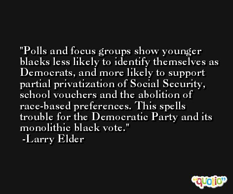 Polls and focus groups show younger blacks less likely to identify themselves as Democrats, and more likely to support partial privatization of Social Security, school vouchers and the abolition of race-based preferences. This spells trouble for the Democratic Party and its monolithic black vote. -Larry Elder