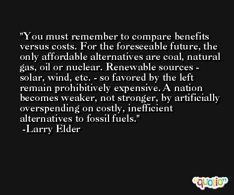 You must remember to compare benefits versus costs. For the foreseeable future, the only affordable alternatives are coal, natural gas, oil or nuclear. Renewable sources - solar, wind, etc. - so favored by the left remain prohibitively expensive. A nation becomes weaker, not stronger, by artificially overspending on costly, inefficient alternatives to fossil fuels. -Larry Elder