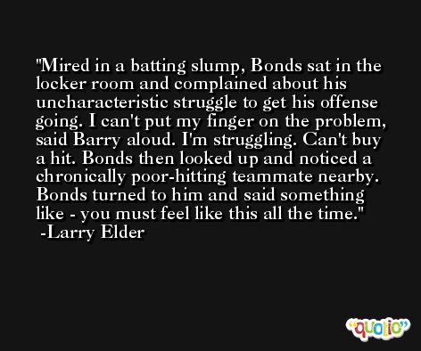 Mired in a batting slump, Bonds sat in the locker room and complained about his uncharacteristic struggle to get his offense going. I can't put my finger on the problem, said Barry aloud. I'm struggling. Can't buy a hit. Bonds then looked up and noticed a chronically poor-hitting teammate nearby. Bonds turned to him and said something like - you must feel like this all the time. -Larry Elder