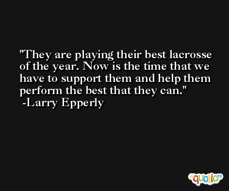 They are playing their best lacrosse of the year. Now is the time that we have to support them and help them perform the best that they can. -Larry Epperly