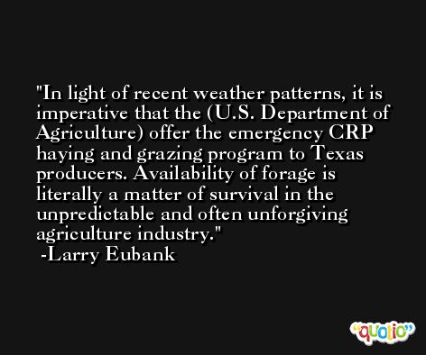 In light of recent weather patterns, it is imperative that the (U.S. Department of Agriculture) offer the emergency CRP haying and grazing program to Texas producers. Availability of forage is literally a matter of survival in the unpredictable and often unforgiving agriculture industry. -Larry Eubank