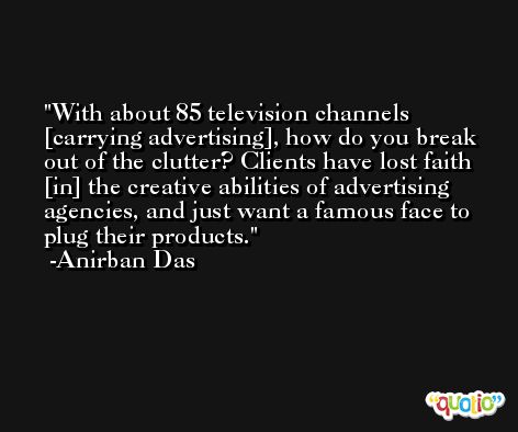 With about 85 television channels [carrying advertising], how do you break out of the clutter? Clients have lost faith [in] the creative abilities of advertising agencies, and just want a famous face to plug their products. -Anirban Das