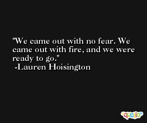 We came out with no fear. We came out with fire, and we were ready to go. -Lauren Hoisington